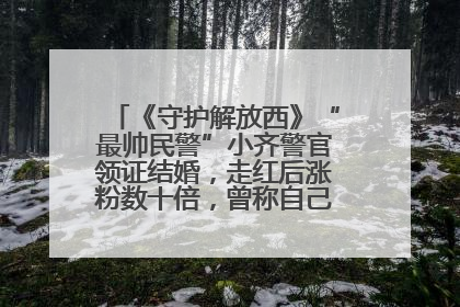 《守护解放西》“最帅民警”小齐警官领证结婚，走红后涨粉数十倍，曾称自己只是普通人