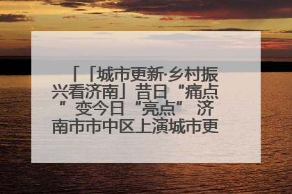 「城市更新·乡村振兴看济南」昔日“痛点”变今日“亮点” 济南市市中区上演城市更新“三部曲”