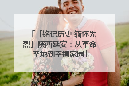 「铭记历史 缅怀先烈」陕西延安：从革命圣地到幸福家园
