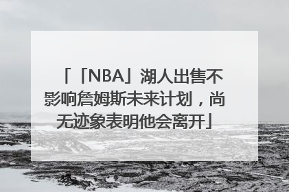 「NBA」湖人出售不影响詹姆斯未来计划，尚无迹象表明他会离开
