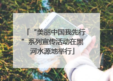 “美丽中国我先行”系列宣传活动在黑河水源地举行