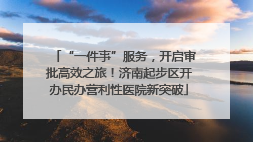 “一件事”服务，开启审批高效之旅！济南起步区开办民办营利性医院新突破