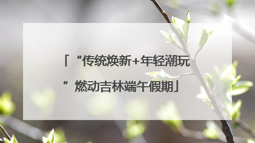 “传统焕新+年轻潮玩”燃动吉林端午假期