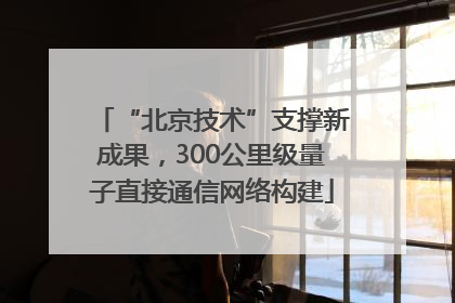 “北京技术”支撑新成果，300公里级量子直接通信网络构建