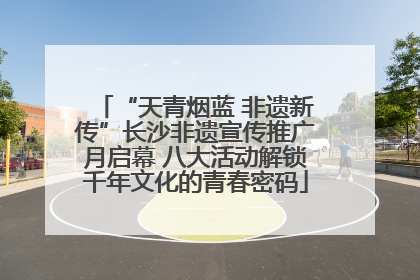 “天青烟蓝 非遗新传”长沙非遗宣传推广月启幕 八大活动解锁千年文化的青春密码