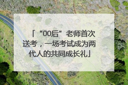 “00后”老师首次送考，一场考试成为两代人的共同成长礼