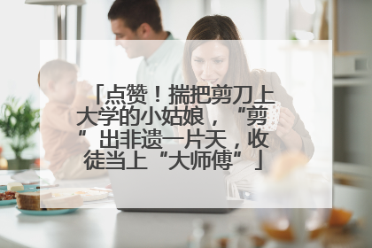 点赞！揣把剪刀上大学的小姑娘，“剪”出非遗一片天，收徒当上“大师傅”