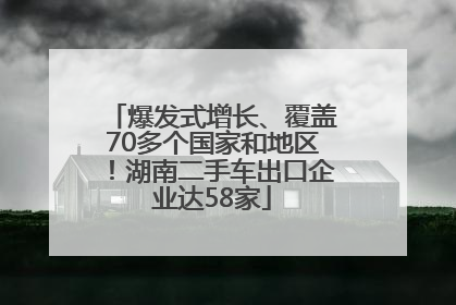 爆发式增长、覆盖70多个国家和地区！湖南二手车出口企业达58家