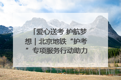 爱心送考 护航梦想｜北京地铁“护考”专项服务行动助力考生无忧赴考