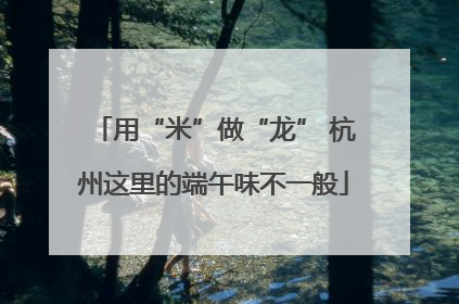 用“米”做“龙” 杭州这里的端午味不一般