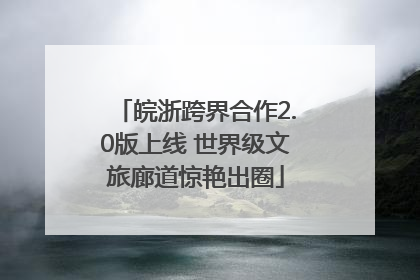 皖浙跨界合作2.0版上线 世界级文旅廊道惊艳出圈