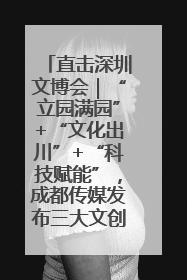 直击深圳文博会｜“立园满园”+“文化出川”+“科技赋能”，成都传媒发布三大文创领域合作清单