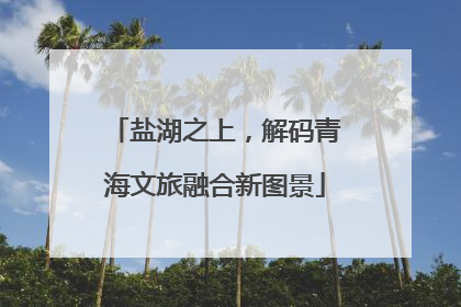 盐湖之上，解码青海文旅融合新图景