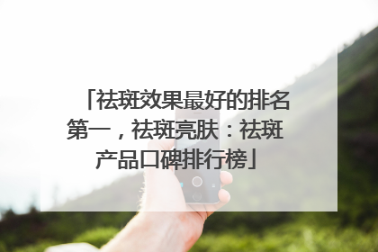 祛斑效果最好的排名第一，祛斑亮肤：祛斑产品口碑排行榜