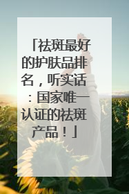 祛斑最好的护肤品排名，听实话：国家唯一认证的祛斑产品！