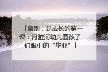 离别，是成长的第一课：月雅河幼儿园孩子们眼中的“毕业”