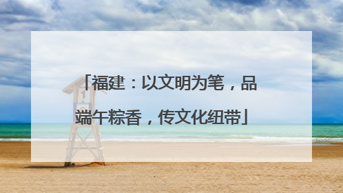 福建：以文明为笔，品端午粽香，传文化纽带