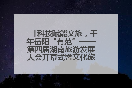 科技赋能文旅，千年岳阳“有范”——第四届湖南旅游发展大会开幕式暨文化旅游推介会侧记