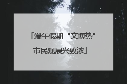 端午假期“文博热” 市民观展兴致浓