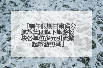 端午假期甘肃省公航旅集团旗下旅游板块各单位多元引流掀起旅游热潮