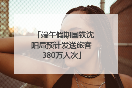 端午假期国铁沈阳局预计发送旅客380万人次