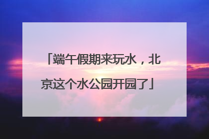 端午假期来玩水，北京这个水公园开园了