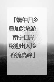 端午归乡叠加跨境游 南宁口岸将迎出入境客流高峰