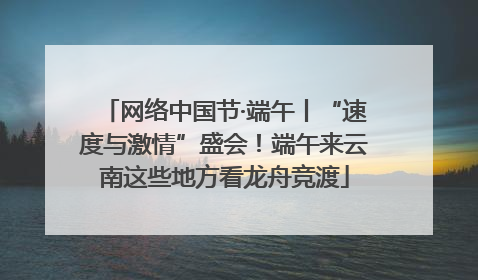 网络中国节·端午丨“速度与激情”盛会！端午来云南这些地方看龙舟竞渡