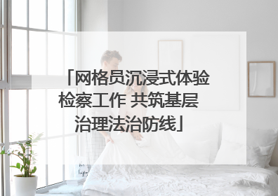 网格员沉浸式体验检察工作 共筑基层治理法治防线