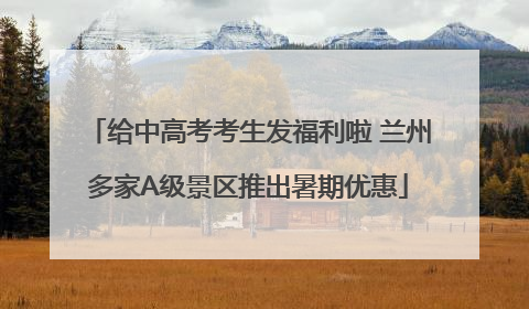 给中高考考生发福利啦 兰州多家A级景区推出暑期优惠