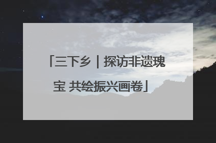 三下乡｜探访非遗瑰宝 共绘振兴画卷