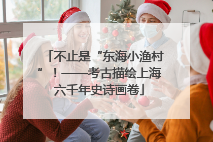 不止是“东海小渔村”！——考古描绘上海六千年史诗画卷