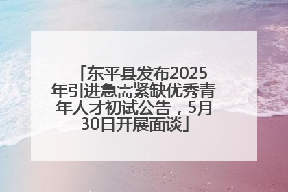 东平县发布2025年引进急需紧缺优秀青年人才初试公告，5月30日开展面谈