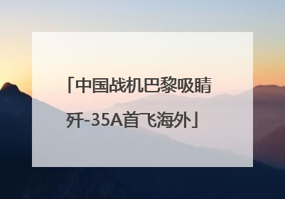 中国战机巴黎吸睛 歼-35A首飞海外