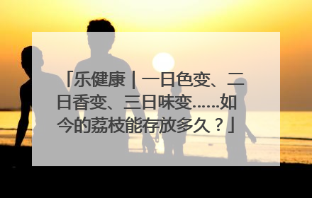 乐健康｜一日色变、二日香变、三日味变……如今的荔枝能存放多久？