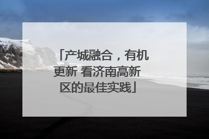 产城融合，有机更新 看济南高新区的最佳实践