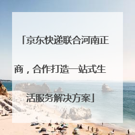 京东快递联合河南正商，合作打造一站式生活服务解决方案