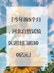 今年前5个月，河北自贸试验区进出口超300亿元