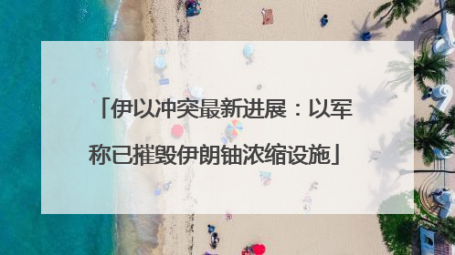 伊以冲突最新进展：以军称已摧毁伊朗铀浓缩设施