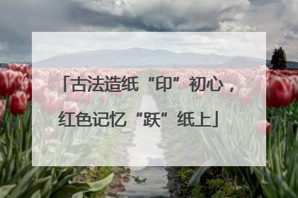 古法造纸“印”初心，红色记忆“跃”纸上