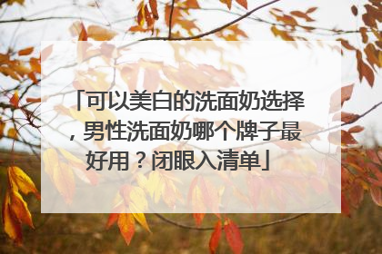 可以美白的洗面奶选择，男性洗面奶哪个牌子最好用？闭眼入清单