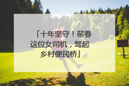 十年坚守！蕲春这位女司机，驾起乡村便民桥