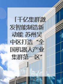 千亿集群激发智能制造新动能 苏州吴中区打造“全国机器人产业集群第一区”