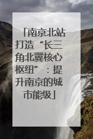 南京北站打造“长三角北翼核心枢纽”：提升南京的城市能级