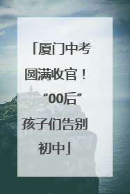 厦门中考圆满收官！“00后”孩子们告别初中