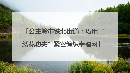 公主岭市铁北街道：巧用“绣花功夫”紧密编织幸福网