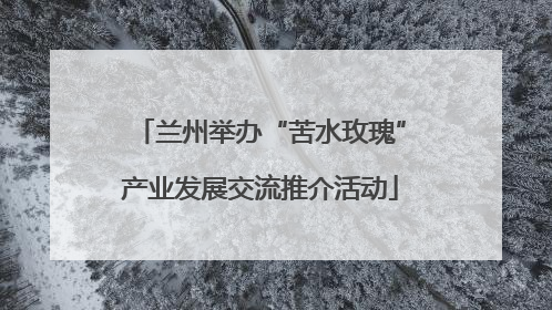 兰州举办“苦水玫瑰”产业发展交流推介活动