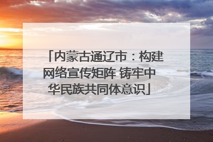 内蒙古通辽市：构建网络宣传矩阵 铸牢中华民族共同体意识