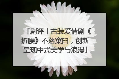 剧评丨古装爱情剧《折腰》不落窠臼，创新呈现中式美学与浪漫