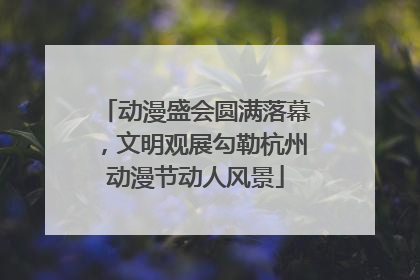 动漫盛会圆满落幕，文明观展勾勒杭州动漫节动人风景